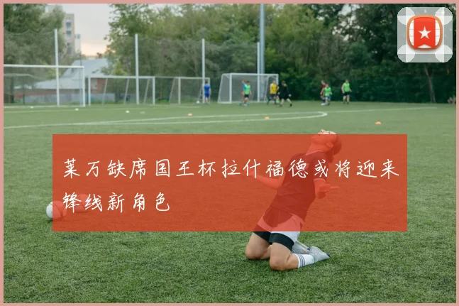 莱万缺席国王杯拉什福德或将迎来锋线新角色
