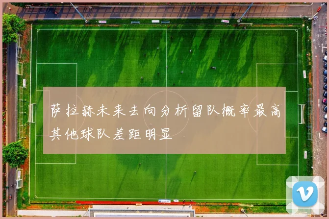 萨拉赫未来去向分析留队概率最高其他球队差距明显