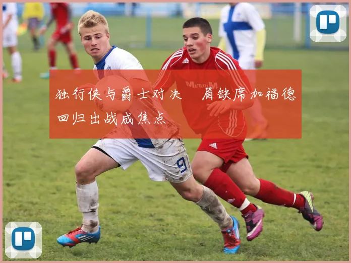独行侠与爵士对决濃眉缺席加福德回归出战成焦点