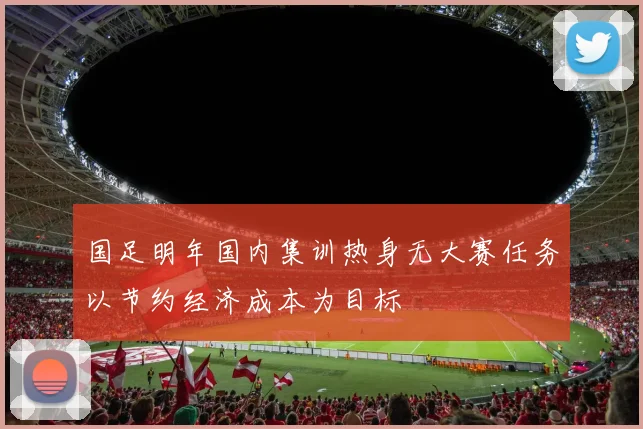 国足明年国内集训热身无大赛任务以节约经济成本为目标