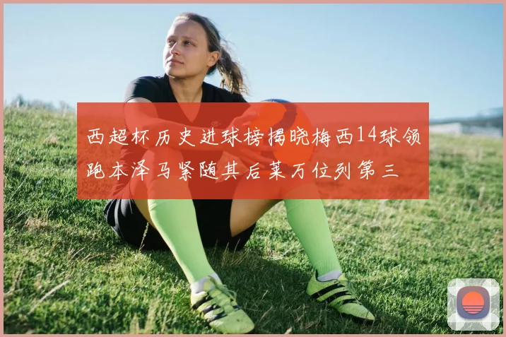西超杯历史进球榜揭晓梅西14球领跑本泽马紧随其后莱万位列第三