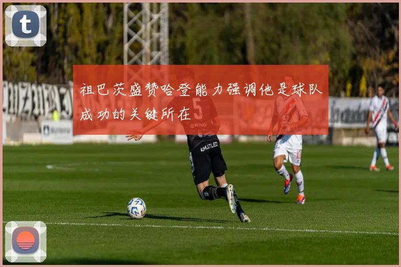 祖巴茨盛赞哈登能力强调他是球队成功的关键所在