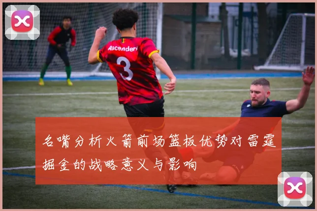 名嘴分析火箭前场篮板优势对雷霆掘金的战略意义与影响