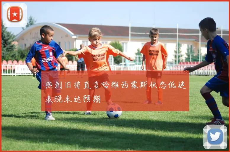 热刺旧将直言哈维西蒙斯状态低迷表现未达预期