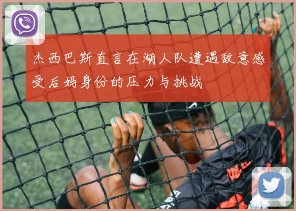 杰西巴斯直言在湖人队遭遇敌意感受后妈身份的压力与挑战