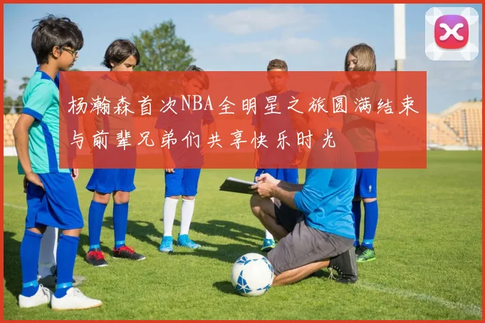 杨瀚森首次NBA全明星之旅圆满结束与前辈兄弟们共享快乐时光