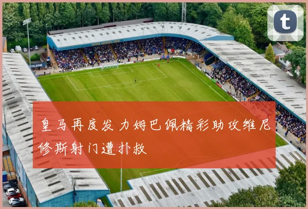 皇马再度发力姆巴佩精彩助攻维尼修斯射门遭扑救