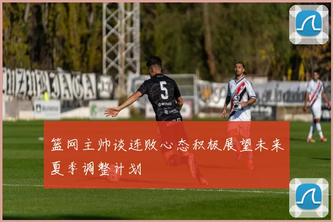 篮网主帅谈连败心态积极展望未来夏季调整计划