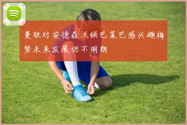 曼联对安德森沃顿巴莱巴感兴趣梅努未来发展仍不明朗