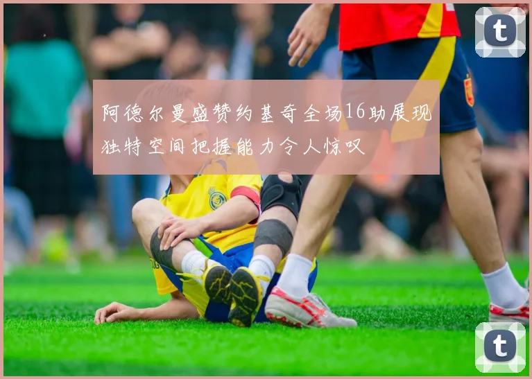 阿德尔曼盛赞约基奇全场16助展现独特空间把握能力令人惊叹
