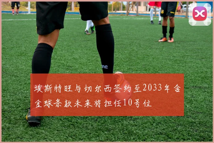 埃斯特旺与切尔西签约至2033年含金球条款未来将担任10号位