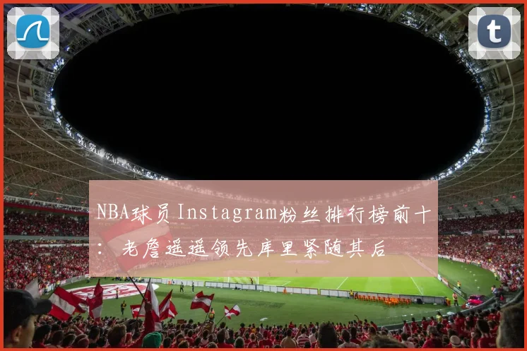 NBA球员Instagram粉丝排行榜前十：老詹遥遥领先库里紧随其后