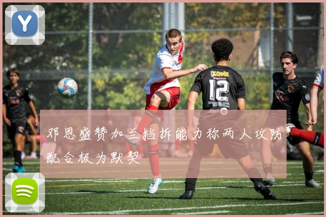 邓恩盛赞加兰挡拆能力称两人攻防配合极为默契
