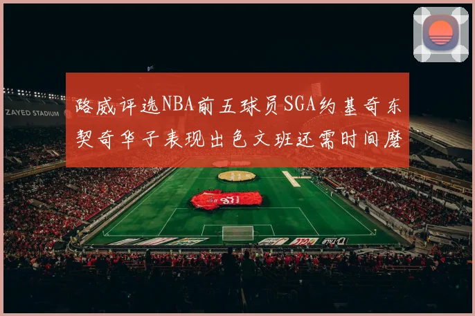 路威评选NBA前五球员SGA约基奇东契奇华子表现出色文班还需时间磨练