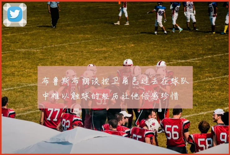 布鲁斯布朗谈控卫角色过去在球队中难以触球的经历让他倍感珍惜