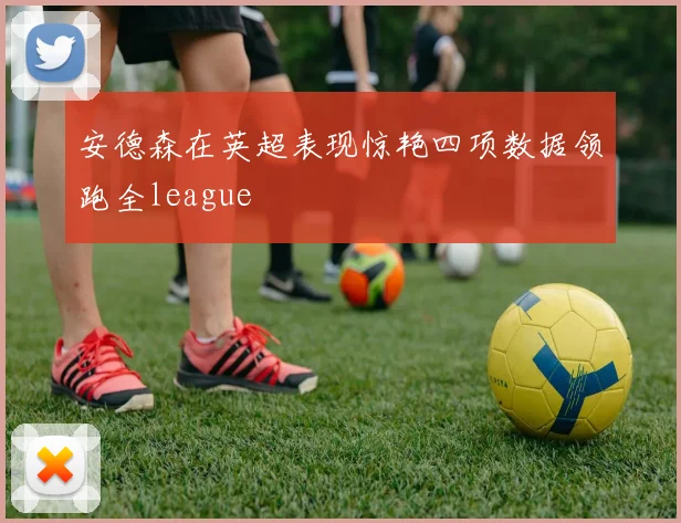 安德森在英超表现惊艳四项数据领跑全league