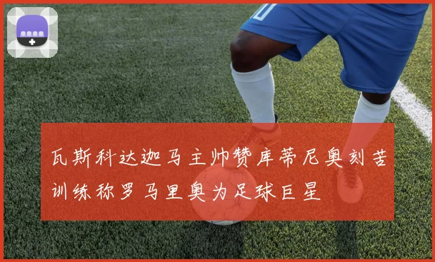 瓦斯科达迦马主帅赞库蒂尼奥刻苦训练称罗马里奥为足球巨星