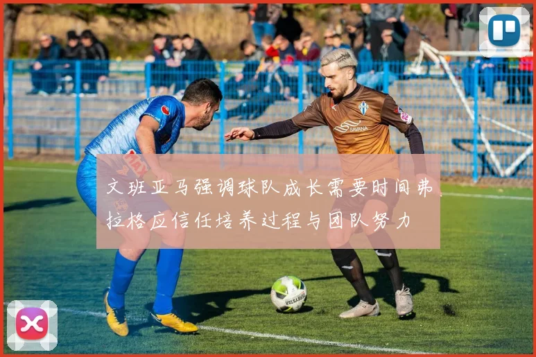 文班亚马强调球队成长需要时间弗拉格应信任培养过程与团队努力