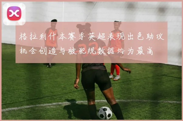 格拉利什本赛季英超表现出色助攻机会创造与被犯规数据均为最高