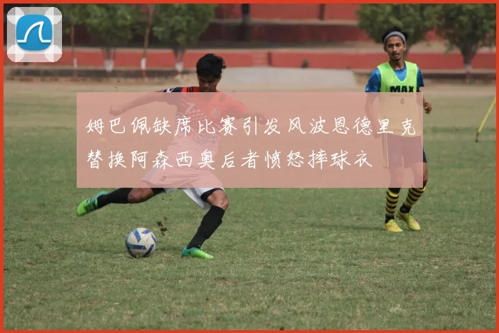 姆巴佩缺席比赛引发风波恩德里克替换阿森西奥后者愤怒摔球衣