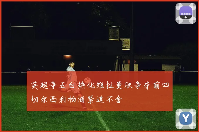英超争五白热化维拉曼联争夺前四切尔西利物浦紧追不舍
