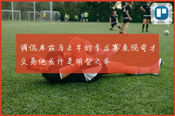 调侃库兹马去年的季后赛表现奇才交易他或许是明智之举
