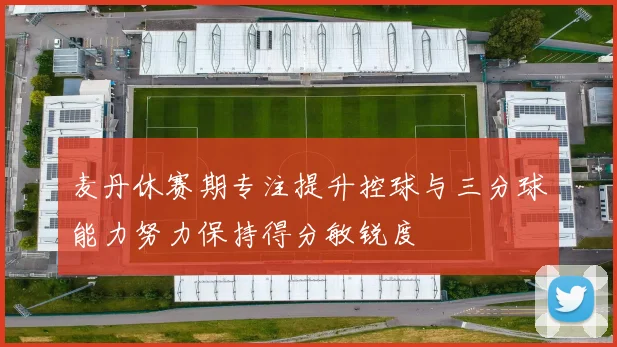 麦丹休赛期专注提升控球与三分球能力努力保持得分敏锐度