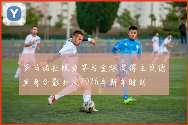 罗马诺社媒分享与金球奖得主莫德里奇合影共庆2026年新年时刻
