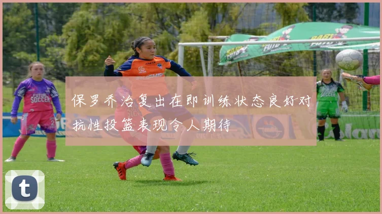 保罗乔治复出在即训练状态良好对抗性投篮表现令人期待