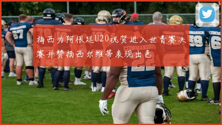 梅西为阿根廷U20祝贺进入世青赛决赛并赞扬西尔维蒂表现出色