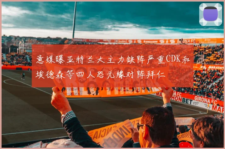 意媒曝亚特兰大主力缺阵严重CDK和埃德森等四人恐无缘对阵拜仁