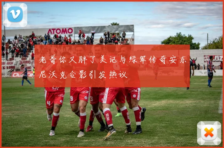 老哥你又胖了美记与绿军传奇安东尼沃克合影引发热议
