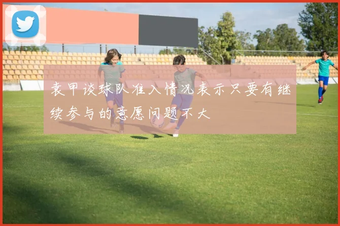 袁甲谈球队准入情况表示只要有继续参与的意愿问题不大