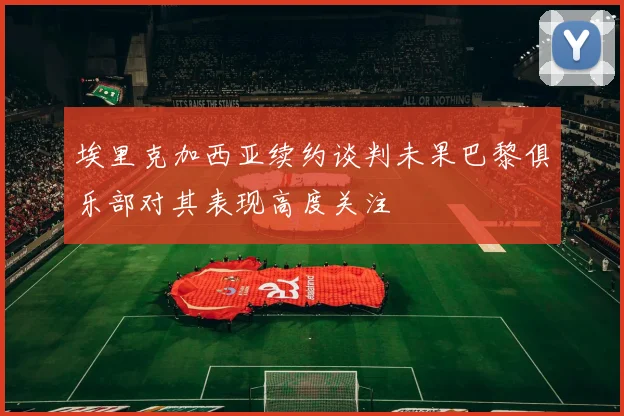 埃里克加西亚续约谈判未果巴黎俱乐部对其表现高度关注