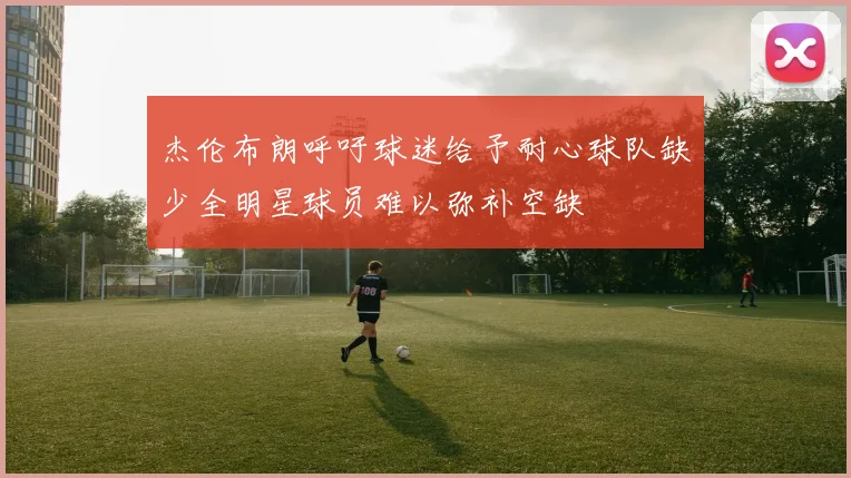 杰伦布朗呼吁球迷给予耐心球队缺少全明星球员难以弥补空缺
