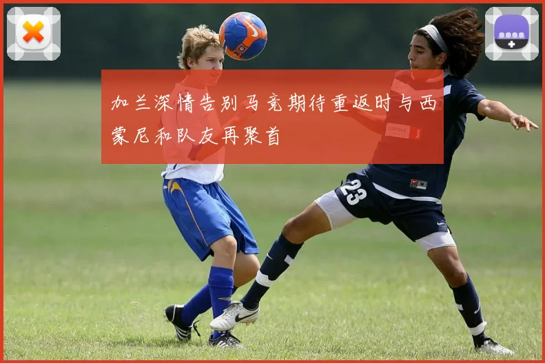 加兰深情告别马竞期待重返时与西蒙尼和队友再聚首