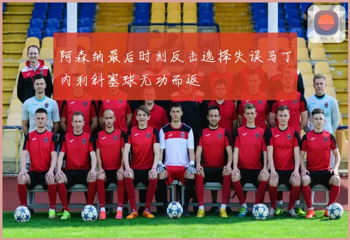 阿森纳最后时刻反击选择失误马丁内利斜塞球无功而返