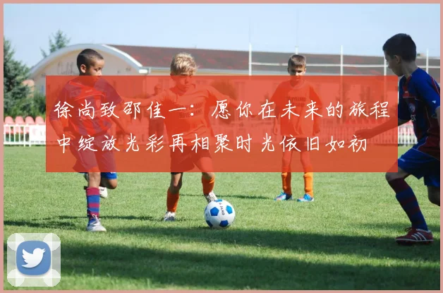 徐尚致邵佳一：愿你在未来的旅程中绽放光彩再相聚时光依旧如初