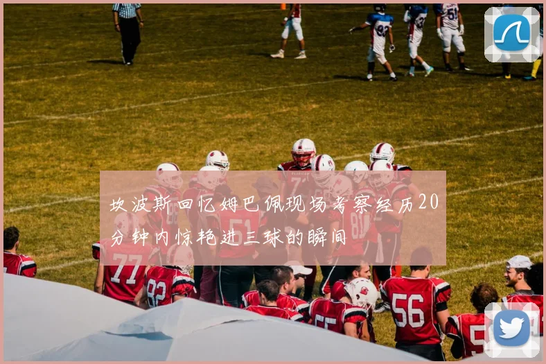 坎波斯回忆姆巴佩现场考察经历20分钟内惊艳进三球的瞬间