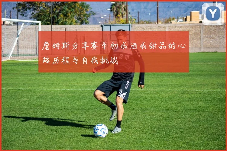 詹姆斯分享赛季初戒酒戒甜品的心路历程与自我挑战