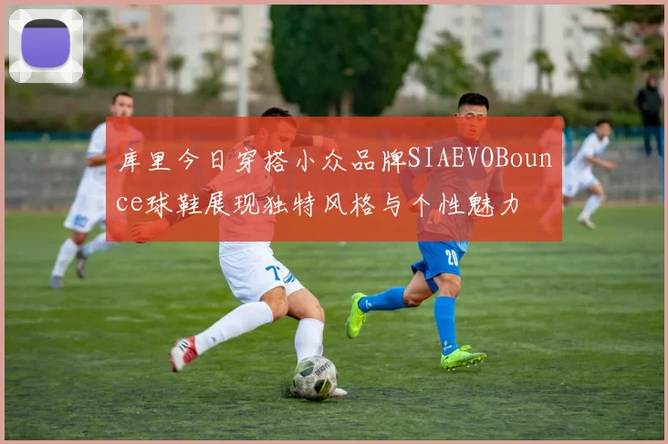 库里今日穿搭小众品牌SIAEVOBounce球鞋展现独特风格与个性魅力