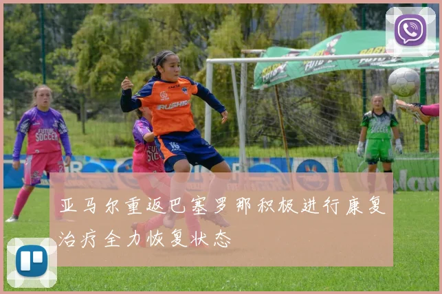 亚马尔重返巴塞罗那积极进行康复治疗全力恢复状态