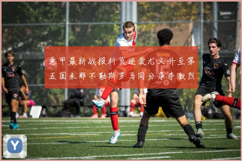 意甲最新战报科莫逆袭尤文升至第五国米那不勒斯罗马同分争夺激烈